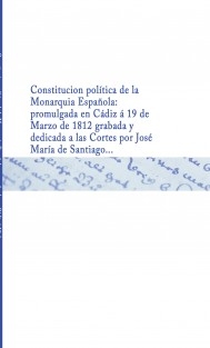 Constitucion política de la Monarquia Española : promulgada en Cádiz á 19 de Marzo de 1812 grabada y dedicada a las Cortes por José María de Santiago ...