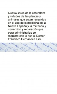 Quatro libros de la naturaleza y virtudes de las plantas y animales que estan receuidos en el uso de la medicina en la Nueva España y la methodo y corrección y reparación que para administrallas se requiere con lo que el Doctor Francisco Hernandez escr