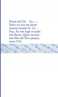 Poema del Cid . Inc.: ... Delos sos oios tan fuerte mientre lorando (h. 1r)... Exp.: En este logar se acaba esta Razon. Quien escriuio este libro del Dios parayso, amen (74r)