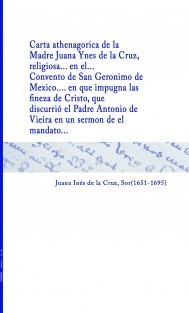 Carta athenagorica de la Madre Juana Ynes de la Cruz, religiosa... en el... Convento de San Geronimo de Mexico... en que impugna las finezas de Cristo, que discurrió el Padre Antonio de Vieira en un sermon de el mandato