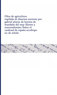 Obra de agricultura copilada de diuersos auctores por gabriel alonso de herrera de mandado del muy illustre y reuerendissimo Señor el cardenal de españa arcobispo sic de toledo
