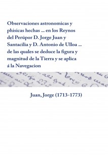 Observaciones astronomicas y phisicas hechas ... en los Reynos del Perú por D. Jorge Juan y Santacilia y D. Antonio de Ulloa ... de las quales se deduce la figura y magnitud de la Tierra y se aplica á la Navegacion