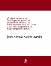 Libro ¿El planeta tierra es una centrifugadora química de promedio de existencia de la vida o memoria de la vida como si esta fuera simplemente un mega compuesto químico?, autor jesus antonio alarcon morales