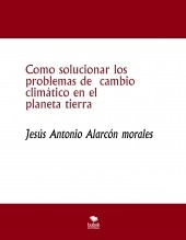 Libro Como solucionar los problemas de cambio climático en el planeta tierra, autor jesus antonio alarcon morales