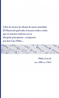 Libro de musica de vihuela de mano, intitulado El Maestro el qual trahe el mesmo estilo y orden que un maestro traheria con un discipulo principiante ... compuesto por don Luys Milan ...